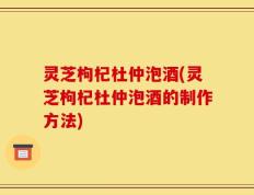 灵芝枸杞杜仲泡酒(灵芝枸杞杜仲泡酒的制作方法)