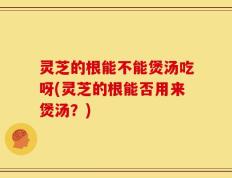 灵芝的根能不能煲汤吃呀(灵芝的根能否用来煲汤？)