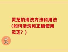 灵芝的清洗方法和用法(如何清洗和正确使用灵芝？)