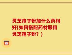 灵芝孢子粉加什么药材好(如何搭配药材服用灵芝孢子粉？)