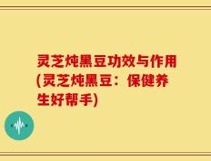 灵芝炖黑豆功效与作用(灵芝炖黑豆：保健养生好帮手)