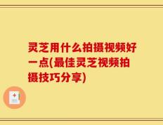 灵芝用什么拍摄视频好一点(最佳灵芝视频拍摄技巧分享)