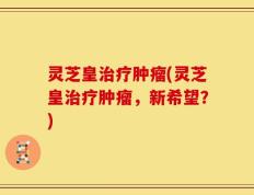 灵芝皇治疗肿瘤(灵芝皇治疗肿瘤，新希望？)