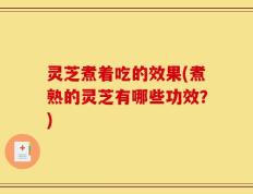 灵芝煮着吃的效果(煮熟的灵芝有哪些功效？)