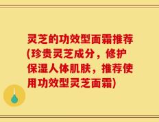 灵芝的功效型面霜推荐(珍贵灵芝成分，修护保湿人体肌肤，推荐使用功效型灵芝面霜)