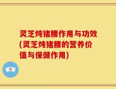 灵芝炖猪腰作用与功效(灵芝炖猪腰的营养价值与保健作用)
