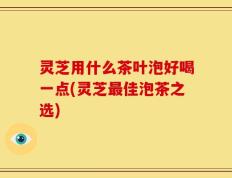 灵芝用什么茶叶泡好喝一点(灵芝最佳泡茶之选)