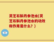 灵芝石斛丹参泡水(灵芝石斛丹参泡水的功效和作用是什么？)
