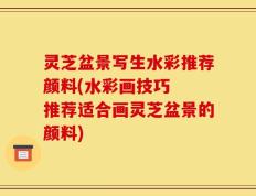 灵芝盆景写生水彩推荐颜料(水彩画技巧  推荐适合画灵芝盆景的颜料)