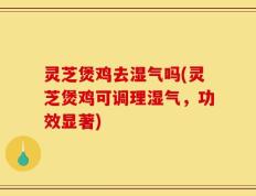 灵芝煲鸡去湿气吗(灵芝煲鸡可调理湿气，功效显著)