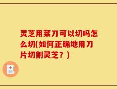灵芝用菜刀可以切吗怎么切(如何正确地用刀片切割灵芝？)