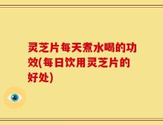 灵芝片每天煮水喝的功效(每日饮用灵芝片的好处)