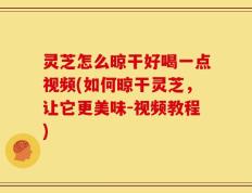 灵芝怎么晾干好喝一点视频(如何晾干灵芝，让它更美味-视频教程)