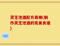 灵芝泡酒配方真棒(制作灵芝泡酒的完美食谱)