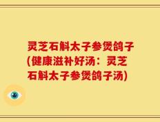 灵芝石斛太子参煲鸽子(健康滋补好汤：灵芝石斛太子参煲鸽子汤)