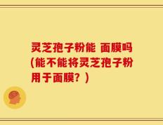 灵芝孢子粉能 面膜吗(能不能将灵芝孢子粉用于面膜？)