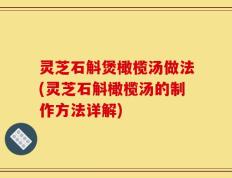 灵芝石斛煲橄榄汤做法(灵芝石斛橄榄汤的制作方法详解)