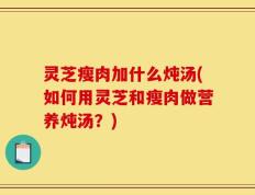 灵芝瘦肉加什么炖汤(如何用灵芝和瘦肉做营养炖汤？)