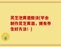 灵芝泡黄酒做法(学会制作灵芝黄酒，拥有养生好方法！)