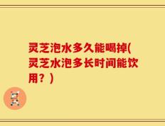 灵芝泡水多久能喝掉(灵芝水泡多长时间能饮用？)