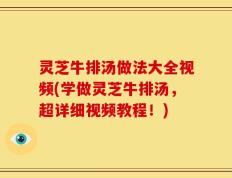 灵芝牛排汤做法大全视频(学做灵芝牛排汤，超详细视频教程！)