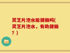 灵芝片泡水能健脑吗(灵芝片泡水，有助健脑？)