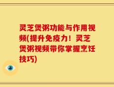 灵芝煲粥功能与作用视频(提升免疫力！灵芝煲粥视频带你掌握烹饪技巧)