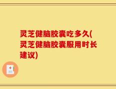 灵芝健脑胶囊吃多久(灵芝健脑胶囊服用时长建议)