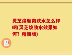 灵芝焕颜爽肤水怎么样啊(灵芝焕肤水效果如何？精简版)