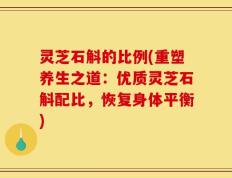 灵芝石斛的比例(重塑养生之道：优质灵芝石斛配比，恢复身体平衡)