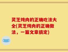 灵芝炖肉的正确吃法大全(灵芝炖肉的正确做法，一篇文章搞定)