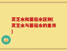灵芝水和菌菇水区别(灵芝水与菌菇水的差异)