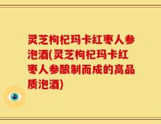 灵芝枸杞玛卡红枣人参泡酒(灵芝枸杞玛卡红枣人参酿制而成的高品质泡酒)