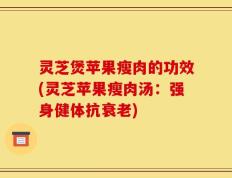 灵芝煲苹果瘦肉的功效(灵芝苹果瘦肉汤：强身健体抗衰老)