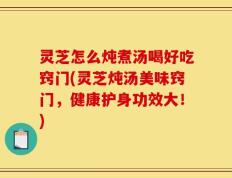 灵芝怎么炖煮汤喝好吃窍门(灵芝炖汤美味窍门，健康护身功效大！)