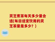 灵芝煮茶每天多少量合适(每日适宜饮用的灵芝茶量是多少？)