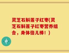 灵芝石斛莲子红枣(灵芝石斛莲子红枣营养组合，身体倍儿棒！)