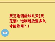 灵芝泡酒能放几天(灵芝酒：泡制后放置多久才能饮用？)