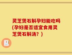灵芝煲石斛孕妇能吃吗(孕妇是否适宜食用灵芝煲石斛汤？)