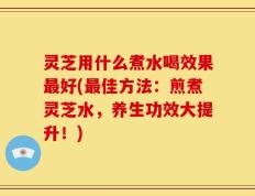 灵芝用什么煮水喝效果最好(最佳方法：煎煮灵芝水，养生功效大提升！)