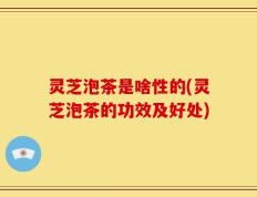 灵芝泡茶是啥性的(灵芝泡茶的功效及好处)