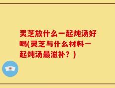 灵芝放什么一起炖汤好喝(灵芝与什么材料一起炖汤最滋补？)