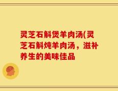灵芝石斛煲羊肉汤(灵芝石斛炖羊肉汤，滋补养生的美味佳品