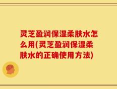 灵芝盈润保湿柔肤水怎么用(灵芝盈润保湿柔肤水的正确使用方法)