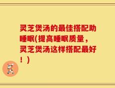 灵芝煲汤的最佳搭配助睡眠(提高睡眠质量，灵芝煲汤这样搭配最好！)
