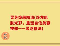 灵芝焕颜精油(焕发肌肤光彩，重塑自信美容神器——灵芝精油)