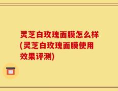 灵芝白玫瑰面膜怎么样(灵芝白玫瑰面膜使用效果评测)