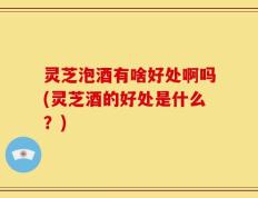 灵芝泡酒有啥好处啊吗(灵芝酒的好处是什么？)