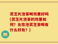 灵芝片泡茶喝效果好吗(灵芝片泡茶的效果如何？女性泡灵芝茶喝有什么好处？)