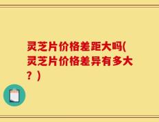灵芝片价格差距大吗(灵芝片价格差异有多大？)